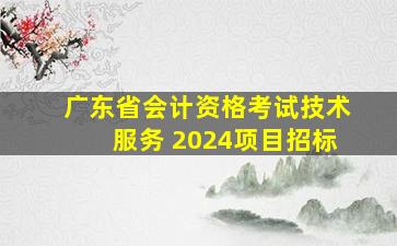 广东省会计资格考试技术服务 2024项目招标